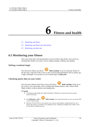 Page 32Leo Proudcts Online Help-es 
Leo Proudcts Online Help-es 6 Fitness and health 
 
Issue 01 (2017-03-23) Huawei Proprietary and Confidential                                     
Copyright © Huawei Technologies Co., Ltd. 
28 
 
6 Fitness and health 
6.1    Monitoring your fitness 
6.2    Monitoring your fitness time and calories 
6.3    Monitoring your heart rate 
6.1 Monitoring your fitness 
Wear your watch and it will automatically record your fitness data all day. Your watch can 
automatically identify...