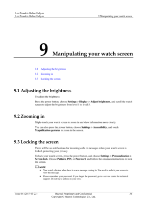 Page 40Leo Proudcts Online Help-es 
Leo Proudcts Online Help-es 9 Manipulating your watch screen 
 
Issue 01 (2017-03-23) Huawei Proprietary and Confidential                                     
Copyright © Huawei Technologies Co., Ltd. 
36 
 
9 Manipulating your watch screen 
9.1    Adjusting the brightness 
9.2    Zooming in 
9.3    Locking the screen 
9.1 Adjusting the brightness 
To adjust the brightness: 
Press the power button, choose Settings > Display > Adjust brightness, and scroll the watch 
screen to...