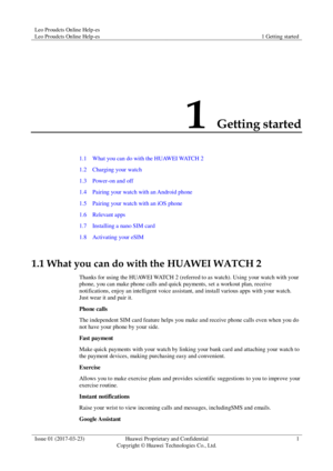 Page 5Leo Proudcts Online Help-es 
Leo Proudcts Online Help-es 1 Getting started 
 
Issue 01 (2017-03-23) Huawei Proprietary and Confidential                                     
Copyright © Huawei Technologies Co., Ltd. 
1 
 
1 Getting started 
1.1    What you can do with the HUAWEI WATCH 2 
1.2    Charging your watch 
1.3    Power-on and off 
1.4    Pairing your watch with an Android phone 
1.5    Pairing your watch with an iOS phone 
1.6    Relevant apps 
1.7    Installing a nano SIM card 
1.8    Activating...