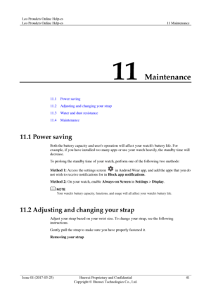 Page 45Leo Proudcts Online Help-es 
Leo Proudcts Online Help-es 11 Maintenance 
 
Issue 01 (2017-03-23) Huawei Proprietary and Confidential                                     
Copyright © Huawei Technologies Co., Ltd. 
41 
 
11 Maintenance 
11.1    Power saving 
11.2    Adjusting and changing your strap 
11.3    Water and dust resistance 
11.4    Maintenance 
11.1 Power saving 
Both the battery capacity and users operation will affect your watchs battery life. For 
example, if you have installed too many apps...