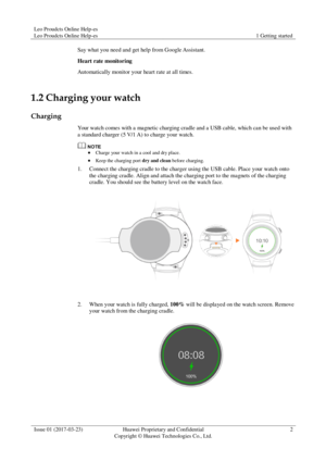 Page 6Leo Proudcts Online Help-es 
Leo Proudcts Online Help-es 1 Getting started 
 
Issue 01 (2017-03-23) Huawei Proprietary and Confidential                                     
Copyright © Huawei Technologies Co., Ltd. 
2 
 
Say what you need and get help from Google Assistant. 
Heart rate monitoring 
Automatically monitor your heart rate at all times. 
1.2 Charging your watch 
Charging 
Your watch comes with a magnetic charging cradle and a USB cable, which can be used with 
a standard charger (5 V/1 A) to...