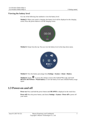 Page 7Leo Proudcts Online Help-es 
Leo Proudcts Online Help-es 1 Getting started 
 
Issue 01 (2017-03-23) Huawei Proprietary and Confidential                                     
Copyright © Huawei Technologies Co., Ltd. 
3 
 
Viewing the battery level 
Use one of the following four methods to view the battery level: 
Method 1: When your watch is charging, the battery level will be displayed on the charging 
screen. Press the power button to exit the charging screen. 
 
Method 2: Swipe from the top. You can...