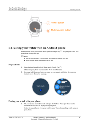 Page 8Leo Proudcts Online Help-es 
Leo Proudcts Online Help-es 1 Getting started 
 
Issue 01 (2017-03-23) Huawei Proprietary and Confidential                                     
Copyright © Huawei Technologies Co., Ltd. 
4 
 
 
1.4 Pairing your watch with an Android phone 
Download and install the Android Wear app from Google PlayTM, and pair your watch with 
your phone through this app. 
  You can pair your watch with your phone only through the Android Wear app. 
 Make sure your phone runs Android™ 4.3 or...