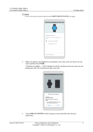 Page 9Leo Proudcts Online Help-es 
Leo Proudcts Online Help-es 1 Getting started 
 
Issue 01 (2017-03-23) Huawei Proprietary and Confidential                                     
Copyright © Huawei Technologies Co., Ltd. 
5 
 
 
If you do not find your watch on the list, touch I DONT SEE MY WATCH to try again. 
 
2. Make sure pairing code displayed on your phone is the same as the one shown on your 
watch, and then touch PAIR. 
Checking for updates... will be displayed on both your phone and your watch once...