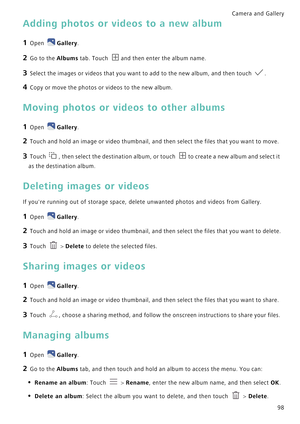 Page 105Camera and Gallery  
98
Adding photos or videos to a new album
1 Open Gallery.
2 Go to the Albums tab. Touch and then enter the album name.
3 Select the images or videos that you want to add to the new album, and then touch .
4 Copy or move the photos or videos to the new album.
Moving photos or videos to other albums
1 Open Gallery.
2 Touch and hold an image or video thumbnail, and then select the files that you want to move.
3 Touch , then select the destination album, or touch to create a new album...