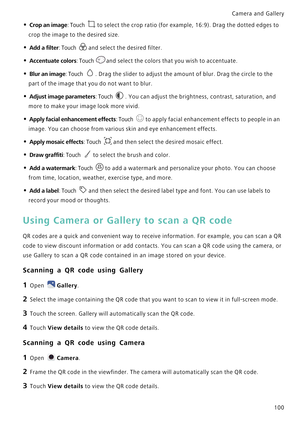 Page 107Camera and Gallery  
100
• Crop an image: Touch to select the crop ratio (for example, 16:9). Drag the dotted edges to 
crop the image to the desired size.
• Add a filter: Touch and select the desired filter.
• Accentuate colors: Touch and select the colors that y o u  w i s h  t o  a c c e n t u a t e .
• Blur an image: Touch . Drag the slider to adjust the amount of blur. Drag the circle to the 
part of the image that you do not want to blur.
• Adjust image parameters: Touch . You can adjust the...