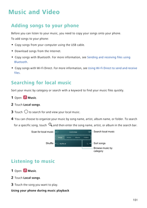 Page 108101
Music and Video
Adding songs to your phone
Before you can listen to your music, you need to copy your songs onto your phone.
To add songs to your phone:
• Copy songs from your computer using the USB cable.
• Download songs from the Internet.
• Copy songs with Bluetooth. For more information, see Sending and receiving files using 
Bluetooth.
• Copy songs with Wi-Fi Direct. For more information, see Using Wi-Fi Direct to send and receive 
files.
Searching for local music
Sort your music by category or...