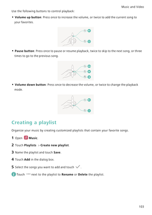 Page 110Music and Video  
103 Use the following buttons to control playback:
• Volume up button: Press once to increase the volume, or twice to add the current song to 
your favorites.
• Pause button: Press once to pause or resume playback, twice to skip to the next song, or three 
times to go to the previous song.
• Volume down button: Press once to decrease the volume, or twice to change the playback 
mode.
Creating a playlist
Organize your music by creating customized playlists that contain your favorite...