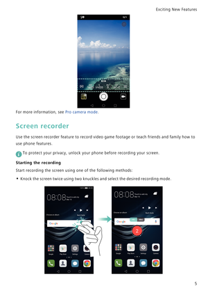 Page 12Exciting New Features  
5
For more information, see Pro camera mode.
Screen recorder
Use the screen recorder feature to record video game footage or teach friends and family how to            
use phone features.
 
To protect your privacy, unlock your phone before recording your screen.
Starting the recording
Start recording the screen using one of the following methods:
• Knock the screen twice using two knuckles and select the desired recording mode. 