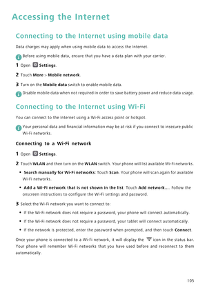 Page 112105
Accessing the Internet
Connecting to the Internet using mobile data
Data charges may apply when using mobile data to access the Internet.
 
Before using mobile data, ensure that you have a data plan with your carrier.
1 Open Settings.
2 Touch More > Mobile network.
3 Turn on the Mobile data switch to enable mobile data.
 
Disable mobile data when not required in order to save battery power and reduce data usage.
Connecting to the Internet using Wi-Fi
You can connect to the Internet using a Wi-Fi...