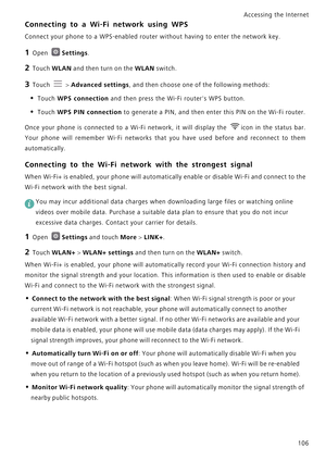 Page 113Accessing the Internet  
106
Connecting to a Wi-Fi network using WPS
Connect your phone to a WPS-enabled router without having to enter the network key.
1 Open Settings.
2 Touch WLAN and then turn on the WLAN switch.
3 Touch  > Advanced settings, and then choose one of the following methods:
• Touch WPS connection and then press the Wi-Fi routers WPS button.
• Touch WPS PIN connection to generate a PIN, and then enter this PIN on the Wi-Fi router.
Once your phone is connected to a Wi-Fi network, it will...