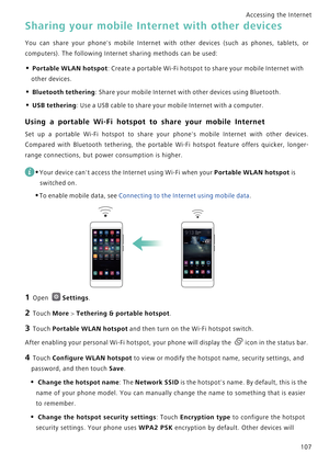 Page 114Accessing the Internet  
107
Sharing your mobile Internet with other devices
You can share your phones mobile Interne t   w i t h   o t h e r   d e v i c e s   ( s u c h   a s   p h o n e s ,   t a b l e t s ,   o r             
computers). The following Internet sharing methods can be used:
• Portable WLAN hotspot: Create a portable Wi-Fi hotspot to share your mobile Internet with 
other devices.
• Bluetooth tethering: Share your mobile Internet with other devices using Bluetooth.
• USB tethering: Use a...