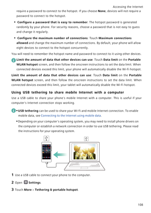 Page 115Accessing the Internet  
108
require a password to connect to the hotspot. If you choose None, devices will not require a 
password to connect to the hotspot.
• Configure a password that is easy to remember: The hotspot password is generated 
randomly by your phone. For security reasons, choose a password that is not easy to guess 
and change it regularly.
• Configure the maximum number of connections: Touch Maximum connections 
allowed
 and change the maximum number of connections. By default, your...