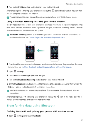 Page 116Accessing the Internet  
109
4 Turn on the USB tethering switch to share your mobile Internet.
After enabling USB tethering, your phone will display the icon in the status bar. You can then 
use the computer to access the Internet.
 
You cannot use the mass storage feature when your phone is in USB tethering mode.
Using Bluetooth tethering to share your mobile Internet
Use Bluetooth tethering to turn your pho n e  i n t o  a  w i r e l e s s  r o u t e r  a n d  s h a r e  y o u r  m o b i l e  I n t e r...