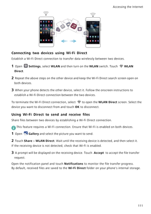 Page 118Accessing the Internet  
111
Connecting two devices using Wi-Fi Direct
Establish a Wi-Fi Direct connection to transfer data wirelessly between two devices.
1 Open Settings, select WLAN and then turn on the WLAN switch. Touch WLAN 
Direct.
2 Repeat the above steps on the other device and keep the Wi-Fi Direct search screen open on 
both devices.
3 When your phone detects the other device, select it. Follow the onscreen instructions to 
establish a Wi-Fi Direct connection between the two devices.
To...