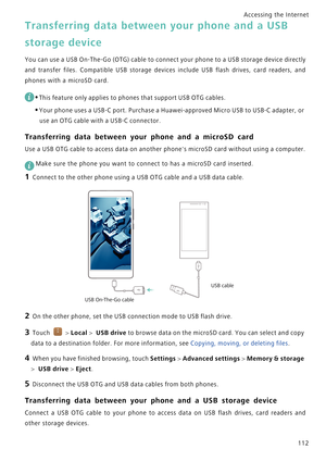 Page 119Accessing the Internet  
112
Transferring data between your phone and a USB 
storage device
Y o u  c a n  u s e  a  U S B  O n - T h e - G o  ( O T G )  c a b l e  t o  c o n n e c t  y o u r  p h o n e  t o  a  U S B  s t o r a g e  d e v i c e  d i r e c t l y             
and  transfer  files.  Compatible  USB  storage  devices  include  USB  flash  drives,  card  readers,  and            
phones with a microSD card.
 
•This feature only applies to phones that support USB OTG cables.
•Your phone uses...