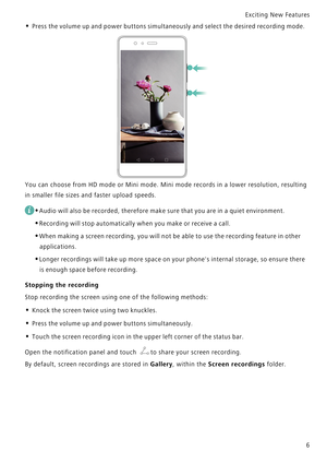 Page 13Exciting New Features  
6
• Press the volume up and power buttons simultaneously and select the desired recording mode.
You can choose from HD mode or Mini mode. Mini mode records in a lower resolution, resulting            
in smaller file sizes and faster upload speeds.
 
•Audio will also be recorded, therefore make sure that you are in a quiet environment.
•Recording will stop automatically when you make or receive a call.
•When making a screen recording, you will not be able to use the recording...