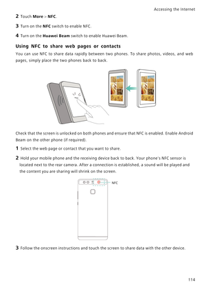 Page 121Accessing the Internet  
114
2 Touch More > NFC.
3 Turn on the NFC switch to enable NFC.
4 Turn on the Huawei Beam switch to enable Huawei Beam.
Using NFC to share web pages or contacts
You can use NFC to share data rapidly between  two  phones.  To  share  photos,  videos,  and  web            
pages, simply place the two phones back to back.
Check that the screen is unlocked on both phones and ensure that NFC is enabled. Enable Android            
Beam on the other phone (if required).
1 Select the web...