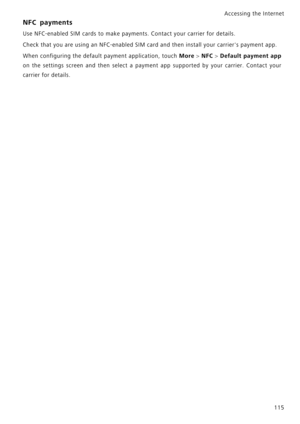 Page 122Accessing the Internet  
115
NFC payments
Use NFC-enabled SIM cards to make payments. Contact your carrier for details.
Check that you are using an NFC-enabled SIM card and then install your carriers payment app.
When configuring the default payment application, touch 
More > NFC > D e f a u l t   p a y m e n t   a p p             
on the settings screen and then select a payment app suppor t e d   b y   y o u r   c a r r i e r .   C o n t a c t   y o u r             
carrier for details. 