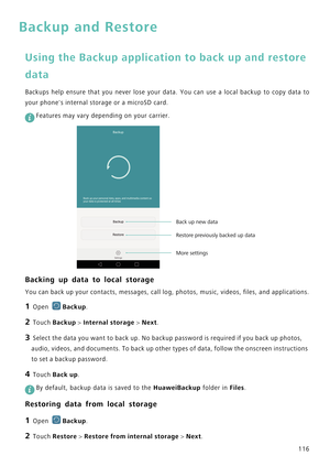 Page 123116
Backup and Restore
Using the Backup application to back up and restore 
data
Backups help ensure that you never lose  y o u r   d a t a .   Y o u   c a n   u s e   a   l o c a l   b a c k u p   t o   c o p y   d a t a   t o             
your phones internal storage or a microSD card.
 
Features may vary depending on your carrier.
Backing up data to local storage
You can back up your contacts, messages, call log, photos, music, videos, files, and applications.
1 Open Backup.
2 Touch Backup > Internal...