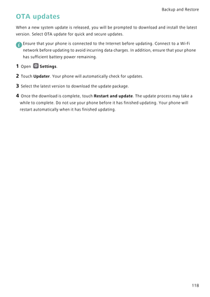 Page 125Backup and Restore  
118
OTA updates
When a new system update is released, you will be prompted  t o   d o w n l o a d   a n d   i n s t a l l   t h e   l a t e s t             
version. Select OTA update for quick and secure updates.
 
Ensure that your phone is connected to the Internet before updating. Connect to a Wi-Fi 
network before updating to avoid incurring data charges. In addition, ensure that your phone 
has sufficient battery power remaining.
1 Open Settings.
2 Touch Updater. Your phone will...