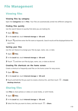 Page 126119
File Management
Viewing files
Viewing files by category
Open the Categories tab in Files. Your files are automatically sorted into different categories.
Finding files quickly
Use the search feature to quickly find what you are looking for.
1 Open Files.
2 In the Local tab, touch Internal storage or  SD card.
3 Touch and then enter the file name or keywords. Search results will be displayed below the 
search bar.
Sorting your files
Use the sort feature to arrange your files by type, name, size, or...