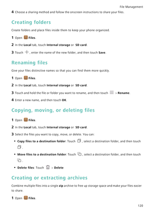 Page 127File Management 
120
4 Choose a sharing method and follow the onscreen instructions to share your files.
Creating folders
Create folders and place files inside them to keep your phone organized.
1 Open Files.
2 In the Local tab, touch Internal storage or  SD card.
3 Touch , enter the name of the new folder, and then touch Save.
Renaming files
Give your files distinctive names so that you can find them more quickly.
1 Open Files.
2 In the Local tab, touch Internal storage or  SD card.
3 Touch and hold the...