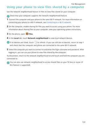 Page 129File Management 
122
Using your phone to view files shared by a computer
Use the network neighborhood feature in Files to view files stored on your computer.
 
Check that your computer supports the network neighborhood feature.
1 Connect the computer and your phone to the same Wi-Fi network. For more information on 
connecting your phone to a Wi-Fi network, see 
Connecting to a Wi-Fi network.
2 On the computer, enable sharing for files you want to access using your phone. For more 
information about...