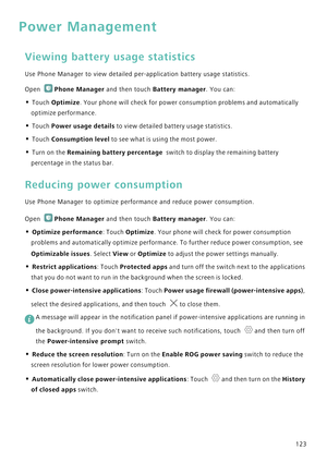 Page 130123
Power Management
Viewing battery usage statistics
Use Phone Manager to view detailed per-application battery usage statistics.
Open Phone Manager and then touch Battery manager. You can:
• Touch Optimize. Your phone will check for power consumption problems and automatically 
optimize performance.
• Touch Power usage details to view detailed battery usage statistics. 
• Touch Consumption level to see what is using the most power. 
• Turn on the Remaining battery percentage  switch to display the...