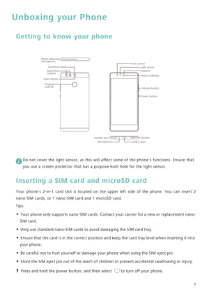 Page 147
Unboxing your Phone
Getting to know your phone
 
Do not cover the light sensor, as this will affect some of the phones functions. Ensure that 
you use a screen protector that has a purpose-built hole for the light sensor.
Inserting a SIM card and microSD card
Your phones 2-in-1 card slot is located on the upper left side of the phone .   Y o u   c a n   i n s e r t   2             
nano-SIM cards, or 1 nano-SIM card and 1 microSD card.
Tips:
• Your phone only supports nano-SIM cards. Contact your...