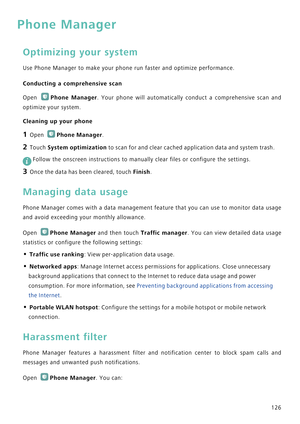 Page 133126
Phone Manager
Optimizing your system
Use Phone Manager to make your phone run faster and optimize performance.
Conducting a comprehensive scan
Open Phone Manager.  Your  phone  will  automatically  conduct  a  comprehensive  scan  and           
optimize your system.
Cleaning up your phone
1 Open Phone Manager.
2 Touch System optimization to scan for and clear cached application data and system trash.
 
Follow the onscreen instructions to manually clear files or configure the settings.
3 Once the...