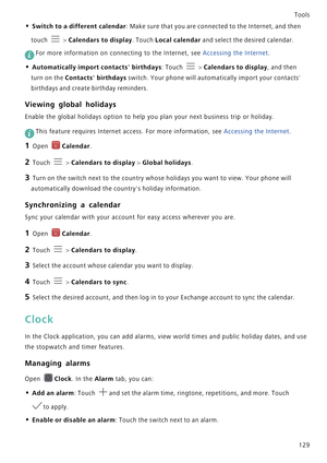 Page 136Tools
129
• Switch to a different calendar: Make sure that you are connected to the Internet, and then 
touch 
 > Calendars to display. Touch Local calendar and select the desired calendar.
 
For more information on connecting to the Internet, see Accessing the Internet.
• Automatically import contacts birthdays: Touch  > Calendars to display, and then 
turn on the Contacts birthdays switch. Your phone will automatically import your contacts 
birthdays and create birthday reminders.
Viewing global...