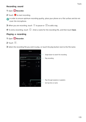 Page 142Tools
135
Recording sound
1 Open Recorder.
2 Touch to start recording.
 In order to ensure optimum recording quality, place your phone on a flat surface and do not 
cover the microphone.
3 When you are recording, touch to pause or to add a tag.
4 To end a recording, touch . Enter a name for the recording file, and then touch Save.
Playing a recording
1 Open Recorder.
2 Touch .
3 Select the recording file you wish to play, or touch the play button next to the file name.
Sort by time or name
Swipe down to...