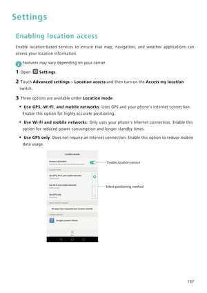 Page 144137
Settings
Enabling location access
Enable location-based services to ensure that map, navigation, and weather a p p l i c a t i o n s   c a n            
access your location information.
 
Features may vary depending on your carrier.
1 Open Settings.
2 Touch Advanced settings > Location access and then turn on the Access my location 
switch.
3 Three options are available under Location mode:
• Use GPS, Wi-Fi, and mobile networks: Uses GPS and your phones Internet connection. 
Enable this option for...