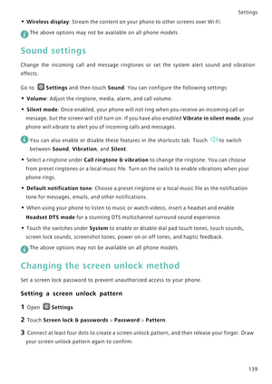 Page 146Settings
139
• Wireless display: Stream the content on your phone to other screens over Wi-Fi.
 
The above options may not be available on all phone models.
Sound settings
Change the incoming call and message rin g t o n e s   o r   s e t   t h e   s y s t e m   a l e r t   s o u n d   a n d   v i b r a t i o n             
effects.
Go to Settings and then touch Sound. You can configure the following settings:
• Volume: Adjust the ringtone, media, alarm, and call volume.
• Silent mode: Once enabled, your...