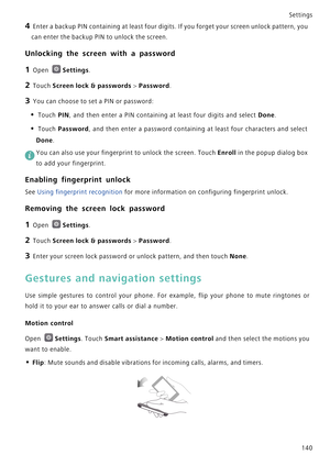 Page 147Settings
140
4 Enter a backup PIN containing at least four digits. If you forget your screen unlock pattern, you 
can enter the backup PIN to unlock the screen.
Unlocking the screen with a password
1 Open Settings.
2 Touch Screen lock & passwords > Password.
3 You can choose to set a PIN or password:
• Touch PIN, and then enter a PIN containing at least four digits and select Done.
• Touch Password, and then enter a password containing at least four characters and select 
Done.
 You can also use your...