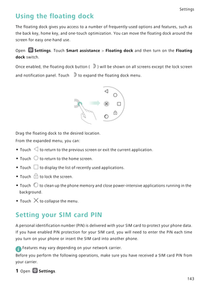 Page 150Settings
143
Using the floating dock
The floating dock gives you access to a n u m b e r   o f  f r e q u e n t l y - u s e d   o p t i o n s   a n d  f e a t u r e s ,   s u c h  a s             
the back key, home key, and one-touch optimization. You can move t h e  f l o a t i n g  d o c k  a r o u n d  t h e             
screen for easy one-hand use.
Open Settings. Touch Smart assistance > Floating dock and then turn on the F l o a t i n g             
dock
 switch.
Once enabled, the floating dock...