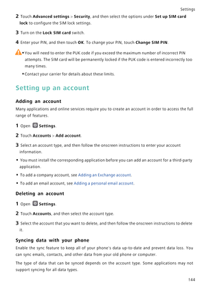 Page 151Settings
144
2 Touch Advanced settings > Security, and then select the options under Set up SIM card 
lock
 to configure the SIM lock settings.
3 Turn on the Lock SIM card switch.
4 Enter your PIN, and then touch OK. To change your PIN, touch Change SIM PIN.
 
•You will need to enter the PUK code if you exceed the maximum number of incorrect PIN 
attempts. The SIM card will be permanently locked if the PUK code is entered incorrectly too 
many times.
•Contact your carrier for details about these limits....