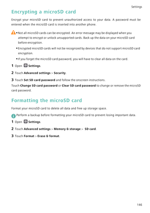 Page 153Settings
146
Encrypting a microSD card
Encrypt your microSD card to prevent unauthorized access t o   y o u r   d a t a .   A   p a s s w o r d   m u s t   b e             
entered when the microSD card is inserted into another phone.
 
•Not all microSD cards can be encrypted. An error message may be displayed when you 
attempt to encrypt or unlock unsupported cards. Back up the data on your microSD card 
before encryption.
•Encrypted microSD cards will not be recognized by devices that do not support...