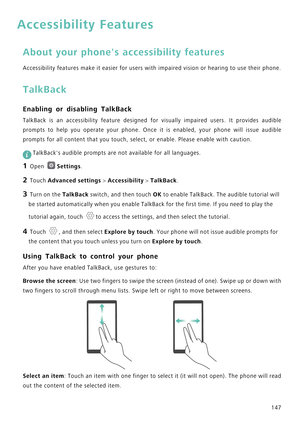 Page 154147
Accessibility Features
About your phones accessibility features
Accessibility features make it easier for users with impaired vision or hearing to use their phone.
TalkBack
Enabling or disabling TalkBack
TalkBack  is  an  accessibility  feature  designed  for  visually  impaired  users.  It  provides  audible            
prompts to help you operate your phone. Once it is enabled, your phone will issue audible            
prompts for all content that you touch, select, or enable. Please enable with...