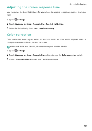 Page 158Accessibility Features 
151
Adjusting the screen response time
You can adjust the time that it takes f o r   y o u r   p h o n e   t o   r e s p o n d   t o   g e s t u r e s ,   s u c h   a s   t o u c h   a n d             
hold.
1 Open Settings.
2 Touch Advanced settings > Accessibility > Touch & hold delay.
3 Select the desired delay time: Short, Medium or Long.
Color correction
Color correction mode adjusts colors to  make  it  easier  for  color  vision  impaired  users  to            
distinguish...