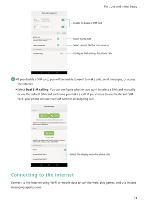 Page 21First Use and Initial Setup    
14
 
•If you disable a SIM card, you will be unable to use it to make calls, send messages, or access 
the Internet.
•Select Dual SIM calling. You can configure whether you want to select a SIM card manually 
or use the default SIM card each time you make a call. If you choose to use the default SIM 
card, your phone will use that SIM card for all outgoing calls.
Connecting to the Internet
Connect to the Internet using Wi-Fi or mobile data to surf the web ,   p l a y   g a...