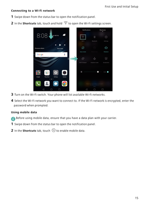 Page 22First Use and Initial Setup    
15
Connecting to a Wi-Fi network
1 Swipe down from the status bar to open the notification panel.
2 In the Shortcuts tab, touch and hold to open the Wi-Fi settings screen.
3 Turn on the Wi-Fi switch. Your phone will list available Wi-Fi networks.
4 Select the Wi-Fi network you want to connect to. If the Wi-Fi network is encrypted, enter the 
password when prompted.
Using mobile data
 
Before using mobile data, ensure that you have a data plan with your carrier.
1 Swipe...