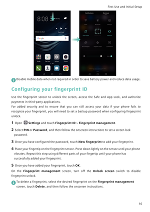 Page 23First Use and Initial Setup    
16
 
Disable mobile data when not required in order to save battery power and reduce data usage.
Configuring your fingerprint ID
Use the fingerprint sensor to unlock the screen, access the   S a f e   a n d   A p p   L o c k ,   a n d   a u t h o r i z e             
payments in third-party applications.
For added security and to ensur e   t h a t   y o u   c a n   s t i l l   a c c e s s   y o u r   d a t a   i f   y o u r   p h o n e   f a i l s   t o...