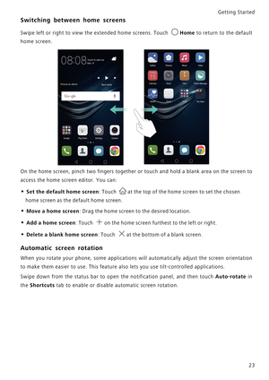 Page 30Getting Started 
23
Switching between home screens
Swipe left or right to view the extended home screens. Touch Home to return to the default            
home screen.
On the home screen, pinch two fingers together or touch and h o l d  a  b l a n k  a r e a  o n  t h e  s c r e e n  t o             
access the home screen editor. You can:
• Set the default home screen: Touch at the top of the home screen to set the chosen 
home screen as the default home screen.
• Move a home screen: Drag the home screen...