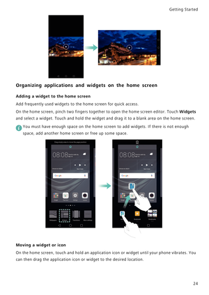 Page 31Getting Started 
24
Organizing applications and widgets on the home screen
Adding a widget to the home screen
Add frequently used widgets to the home screen for quick access.
On the home screen, pinch two fingers together to open the home screen editor. Touch 
W i d g e t s             
and select a widget. Touch and hold the widget and drag it to a blank area on the home screen.
 
You must have enough space on the home screen to add widgets. If there is not enough 
space, add another home screen or free...