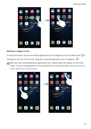 Page 32Getting Started 
25
Deleting a widget or icon
On the home screen, touch and hold the a p p l i c a t i o n  i c o n  o r  w i d g e t  y o u  w a n t  t o  d e l e t e  u n t i l   i s             
displayed at the top of the screen. Drag the unwanted application icon or widget to  .
 
After you have moved/deleted an application icon, a blank space will appear on the home 
screen. You can sort application icons automatically; for more information, see Aligning home 
screen applications automatically. 