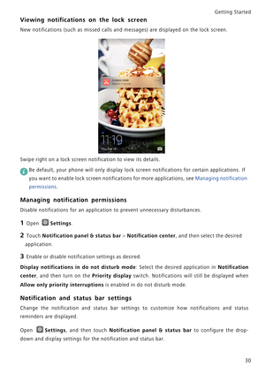 Page 37Getting Started 
30
Viewing notifications on the lock screen
New notifications (such as missed calls and messages) are displayed on the lock screen.
Swipe right on a lock screen notification to view its details.
 
Be default, your phone will only display lock screen notifications for certain applications. If 
you want to enable lock screen notifications for more applications, see Managing notification 
permissions.
Managing notification permissions
Disable notifications for an application to prevent...