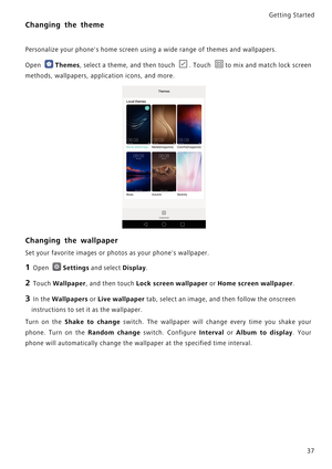 Page 44Getting Started 
37
Changing the theme
Personalize your phones home screen using a wide range of themes and wallpapers.
Open 
Themes, select a theme, and then touch  . Touch  to mix  a n d  m a t c h  l o c k  s c r e e n             
methods, wallpapers, application icons, and more.
Changing the wallpaper
Set your favorite images or photos as your phones wallpaper.
1 Open Settings and select Display.
2 Touch Wallpaper, and then touch Lock screen wallpaper or Home screen wallpaper.
3 In the Wallpapers or...