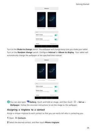 Page 45Getting Started 
38
Turn on the Shake to change switch. The wallpaper will change every time y o u  s h a k e  y o u r  t a b l e t .             
Turn on the 
Random change switch. Configure Interval or Album to display.   Y o u r   t a b l e t   w i l l             
automatically change the wallpaper at the specified time interval.
 
You can also open Gallery, touch and hold an image, and then touch  > Set as > 
Wallpaper. Follow the onscreen instructions to set the image as the wallpaper.
Assigning a...